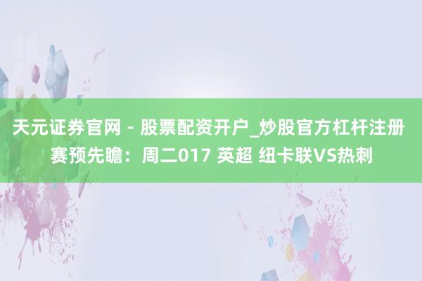 天元证券官网 - 股票配资开户_炒股官方杠杆注册 赛预先瞻：周二017 英超 纽卡联VS热刺