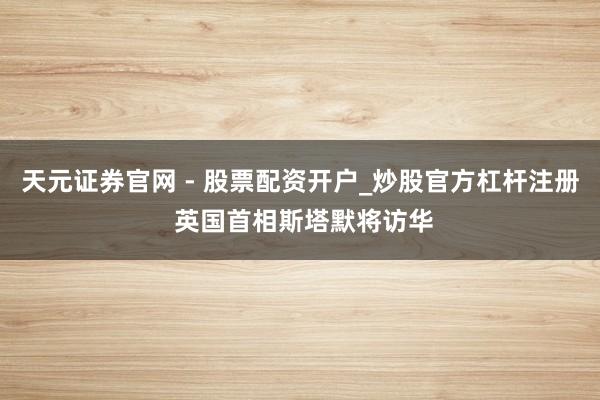 天元证券官网 - 股票配资开户_炒股官方杠杆注册 英国首相斯塔默将访华
