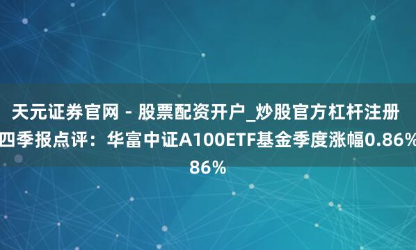 天元证券官网 - 股票配资开户_炒股官方杠杆注册 四季报点评：华富中证A100ETF基金季度涨幅0.86%