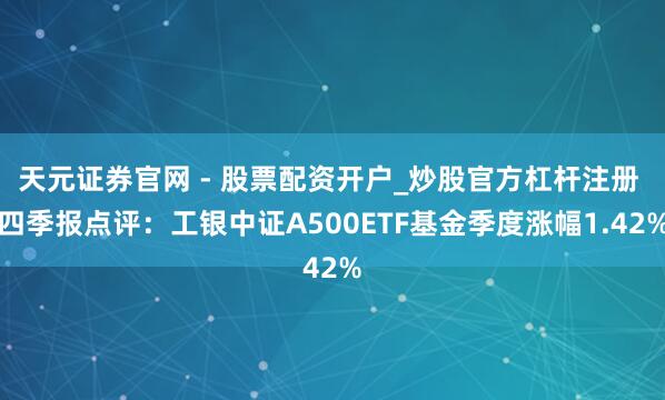天元证券官网 - 股票配资开户_炒股官方杠杆注册 四季报点评：工银中证A500ETF基金季度涨幅1.42%