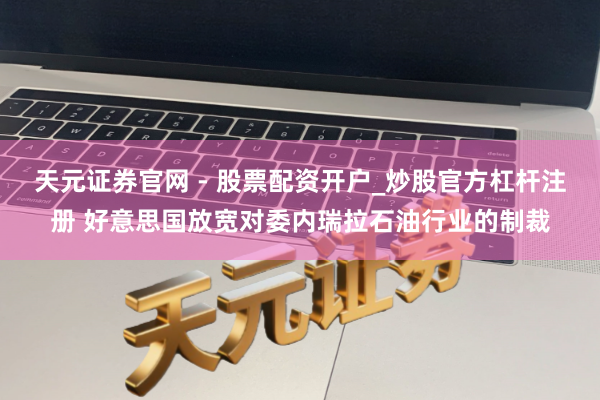 天元证券官网 - 股票配资开户_炒股官方杠杆注册 好意思国放宽对委内瑞拉石油行业的制裁
