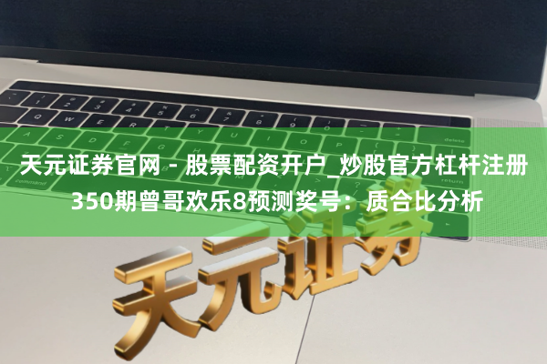 天元证券官网 - 股票配资开户_炒股官方杠杆注册 350期曾哥欢乐8预测奖号：质合比分析