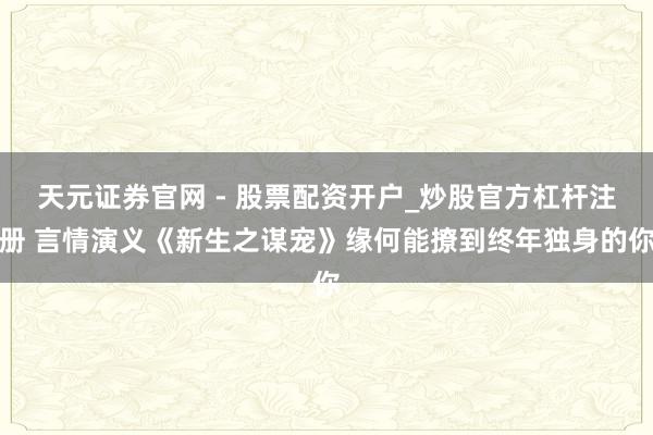 天元证券官网 - 股票配资开户_炒股官方杠杆注册 言情演义《新生之谋宠》缘何能撩到终年独身的你