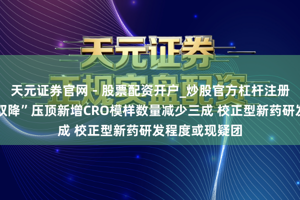 天元证券官网 - 股票配资开户_炒股官方杠杆注册 海纳医药：“双降”压顶新增CRO模样数量减少三成 校正型新药研发程度或现疑团