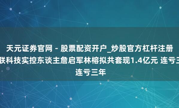 天元证券官网 - 股票配资开户_炒股官方杠杆注册 九联科技实控东谈主詹启军林榕拟共套现1.4亿元 连亏三年