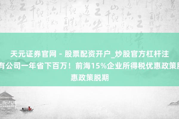 天元证券官网 - 股票配资开户_炒股官方杠杆注册 有公司一年省下百万！前海15%企业所得税优惠政策脱期