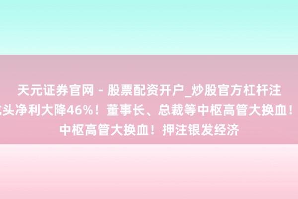 天元证券官网 - 股票配资开户_炒股官方杠杆注册 百亿中药龙头净利大降46%！董事长、总裁等中枢高管大换血！押注银发经济