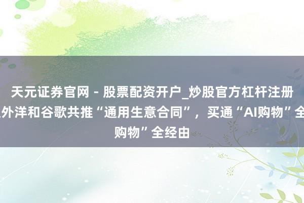 天元证券官网 - 股票配资开户_炒股官方杠杆注册 蚂蚁外洋和谷歌共推“通用生意合同”，买通“AI购物”全经由