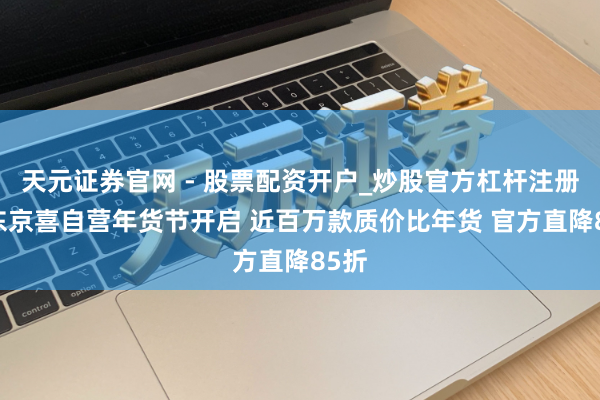 天元证券官网 - 股票配资开户_炒股官方杠杆注册 京东京喜自营年货节开启 近百万款质价比年货 官方直降85折