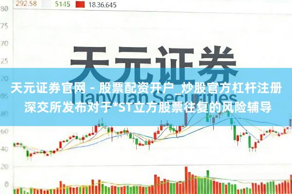 天元证券官网 - 股票配资开户_炒股官方杠杆注册 深交所发布对于*ST立方股票往复的风险辅导