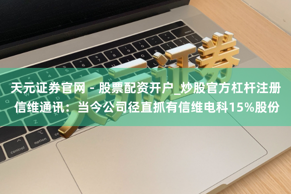 天元证券官网 - 股票配资开户_炒股官方杠杆注册 信维通讯：当今公司径直抓有信维电科15%股份
