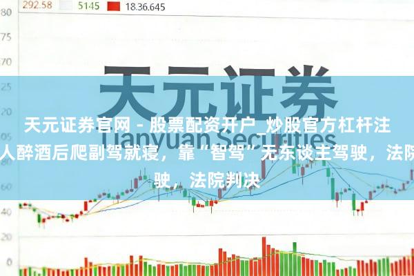 天元证券官网 - 股票配资开户_炒股官方杠杆注册 男人醉酒后爬副驾就寝，靠“智驾”无东谈主驾驶，法院判决