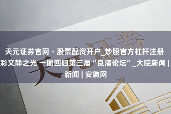 天元证券官网 - 股票配资开户_炒股官方杠杆注册 感受多彩文静之光 一图回归第三届“良渚论坛”_大皖新闻 | 安徽网