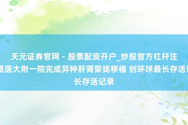 天元证券官网 - 股票配资开户_炒股官方杠杆注册 昆医大附一院完成异种肝肾聚拢移植 创环球最长存活记录