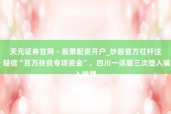 天元证券官网 - 股票配资开户_炒股官方杠杆注册 轻信“百万扶贫专项资金”，四川一须眉三次堕入骗局