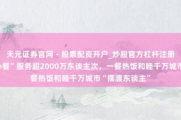 天元证券官网 - 股票配资开户_炒股官方杠杆注册 淘宝闪购“爱心餐”服务超2000万东谈主次，一餐热饭和睦千万城市“摆渡东谈主”
