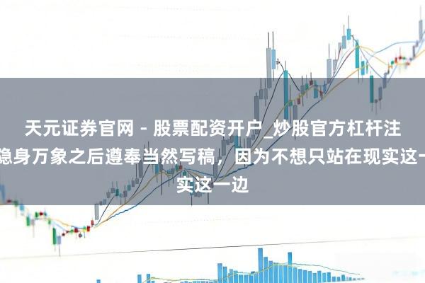 天元证券官网 - 股票配资开户_炒股官方杠杆注册 隐身万象之后遵奉当然写稿，因为不想只站在现实这一边