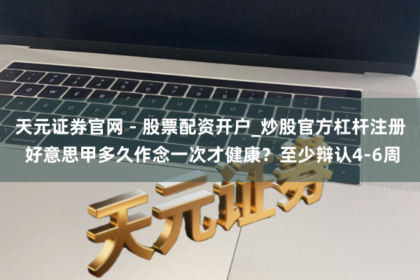 天元证券官网 - 股票配资开户_炒股官方杠杆注册 好意思甲多久作念一次才健康？至少辩认4-6周