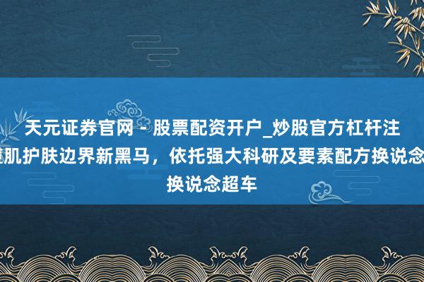 天元证券官网 - 股票配资开户_炒股官方杠杆注册 痘肌护肤边界新黑马，依托强大科研及要素配方换说念超车