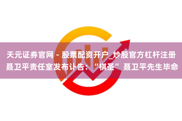 天元证券官网 - 股票配资开户_炒股官方杠杆注册 聂卫平责任室发布讣告：“棋圣” 聂卫平先生毕命